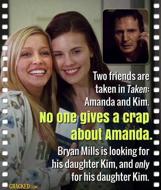 Two friends are taken in Taken: Amanda and Kim. NO one gives a crap about Amanda. Bryan Mills is looking for his daughter Kim, and only for his daught