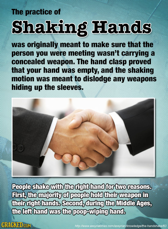 The practice of Shaking Hands was originally meant to Make sure that the person you were meeting wasn't carrying a concealed weapon. The hand clasp pr