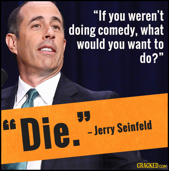 If you weren't doing comedy, what would you want to do? Die.  - Jerry Seinfeld 