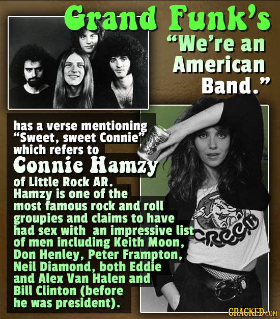Grand funk's We're an American Band. has a verse mentioning Sweet, sweet Connie which refers to Connic Hamzy of Little Rock AR. Hamzy is one of th