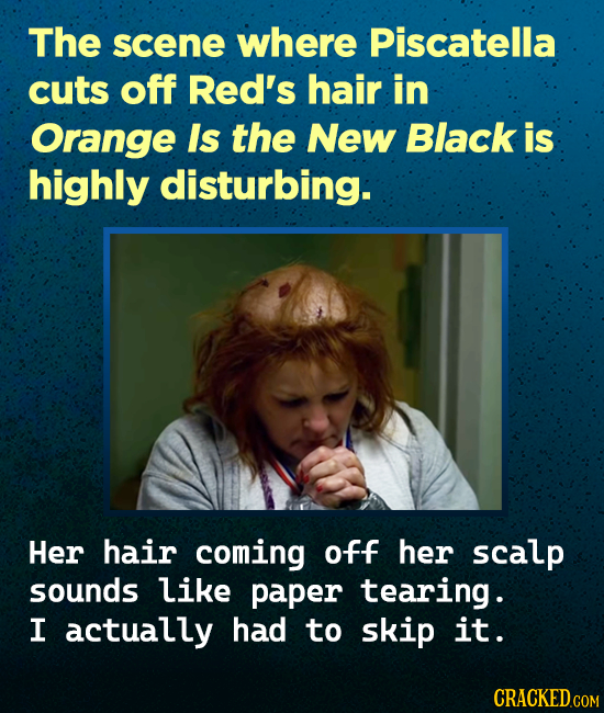 The scene where Piscatella cuts off Red's hair in Orange Is the New Black is highly disturbing. Her hair coming off her scalp sounds like paper tearin