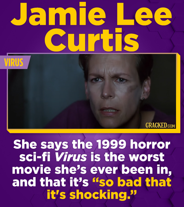 Jamie Lee Curtis VIRUS She says the 1999 horror sci-fi Virus is the worst movie she's ever been in, and that it's so bad that it's shocking. 
