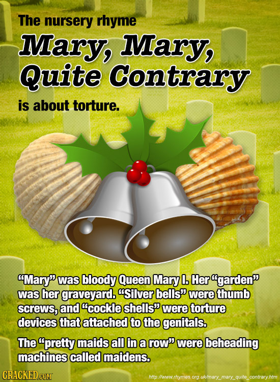 The nursery rhyme Mary, Mary, Quite Contrary is about torture. Mary was bloody Queen Mary 0. Her garden was her graveyard. Silver bells' were th