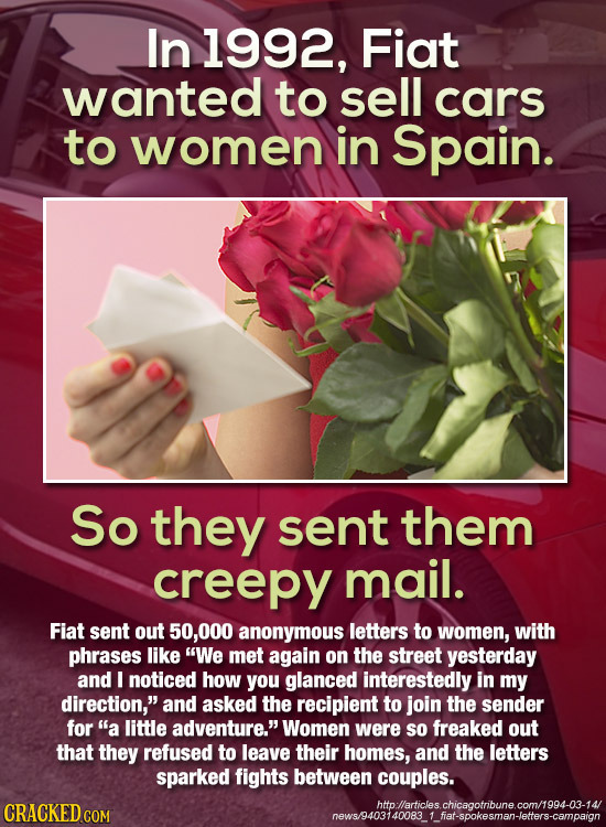 In 1992, Fiat wanted to sell cars to women in Spain. So they sent them creepy mail. Fiat sent out 50,000 anonymous letters to women, with phrases like