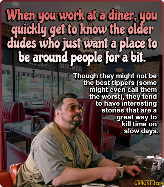 When you work at a diner, you quickly get to know the older dudes who just want a place to be around people for a bit. DILNER Though they might not be