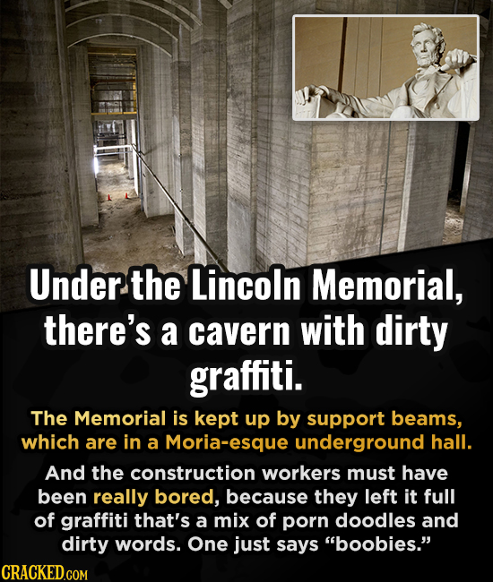 Under. the Lincoln Memorial, there's a cavern with dirty graffiti. The Memorial is kept up by support beams, which are in a Moria-esque underground ha