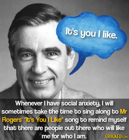 It's you I like. Whenever I have social anxiety, I will sometimes take the time to sing along to Mr Rogers' It's You I Like song to remind myself th