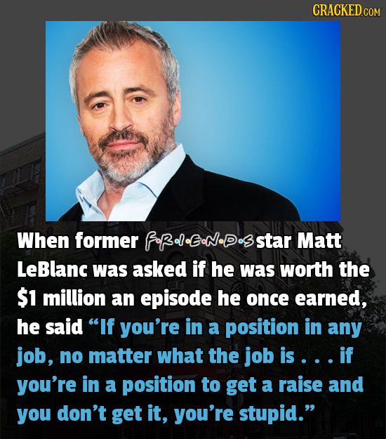 CRACKED When former fRelENDsstar Matt LeBlanc was asked if he was worth the $1 million an episode he once earned, he said If you're in a position in