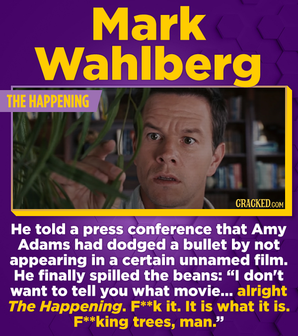 Mark Wahlberg THE HAPPENING He told a press conference that Amy Adams had dodged a bullet by not appearing in a certain unnamed film. He finally spill