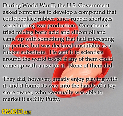 During World War IL, the U.S. Government asked companies to develop a compound that could replace rubber, since rubber shortages were hurting war prod