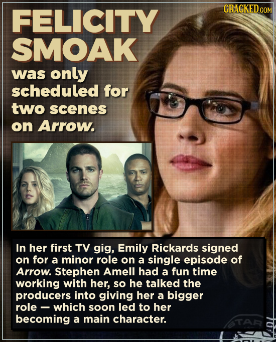 FELICITY SMOAK was only scheduled for two scenes on Arrow. In her first TV gig, Emily Rickards signed on for a minor role on a single episode of Arrow