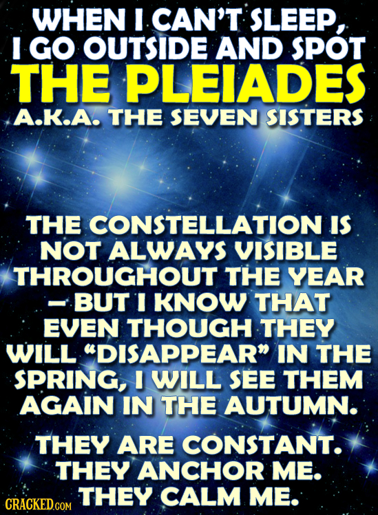 WHEN CAN'T SLEEP, I GO OUTSIDE AND SPOT THE PLEIADES A.K.A. THE SEVEN SISTERS THE CONSTELLATION IS NOT ALWAYS VISIBLE THROUGHOUT THE YEAR BUT I KNOW T