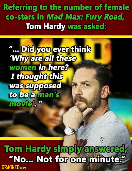 Referring to the number of female co-stars in Mad Max: Fury Road, Tom Hardy was asked: ... Did you ever think 'Why are all these women in here? I tho