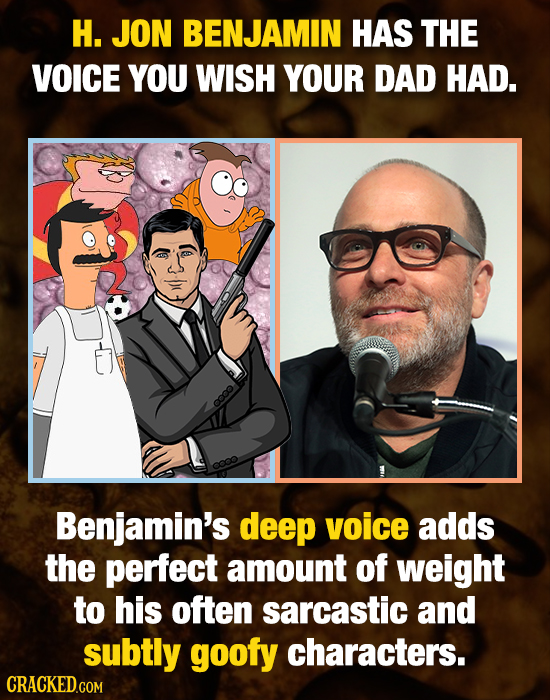 H. JON BENJAMIN HAS THE VOICE YOU WISH YOUR DAD HAD. coo Benjamin's deep voice adds the perfect amount of weight to his often sarcastic and subtly goo