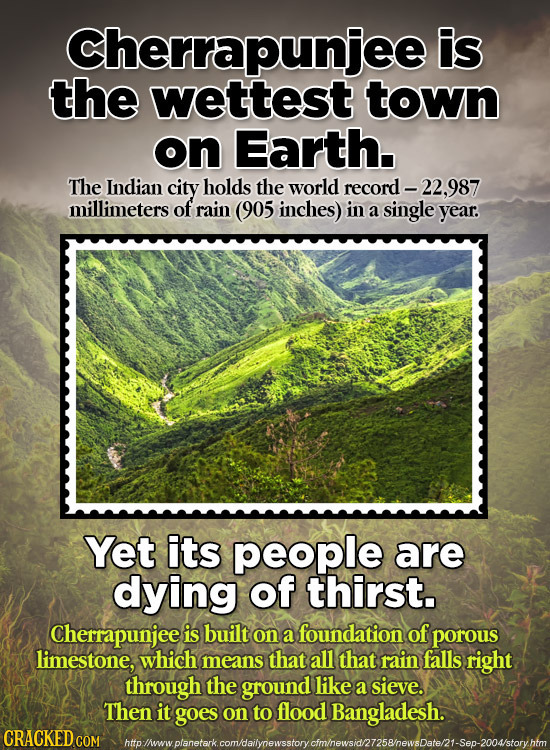Cherrapunjee is the wettest town on Earth. The Indian city holds the world record - -22,987 millimeters of rain (905 inches) in a single year. Yet its
