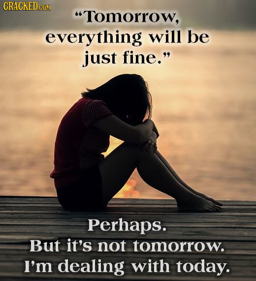 CRACKEDC CON Tomorrow, everything will be just fine. Perhaps. But it's not tomorrow. I'm dealing with today.