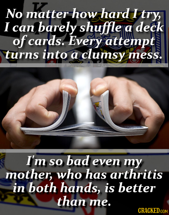 T No matter how hard I try, I can barely shuffle a deck of cards. Every attempt turns into a clumsy mess. I'm bad so even my mother, who has arthritis