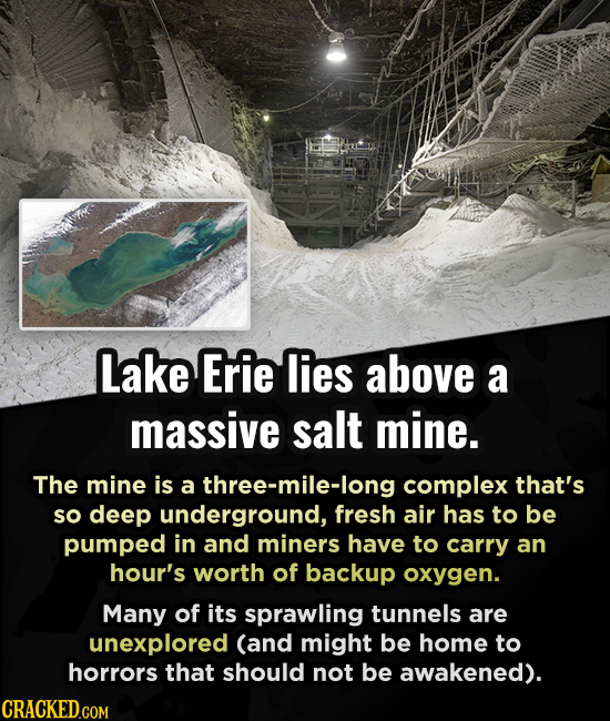Lake Erie lies above a massive salt mine. The mine is a three-mile-long complex that's so deep underground, fresh air has to be pumped in and miners h