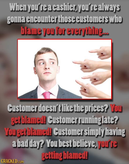 When you're a cashier, you'r ealways gonna encounter those customers who blame you for everything... Customer doesn't like the prices? You get blamed!