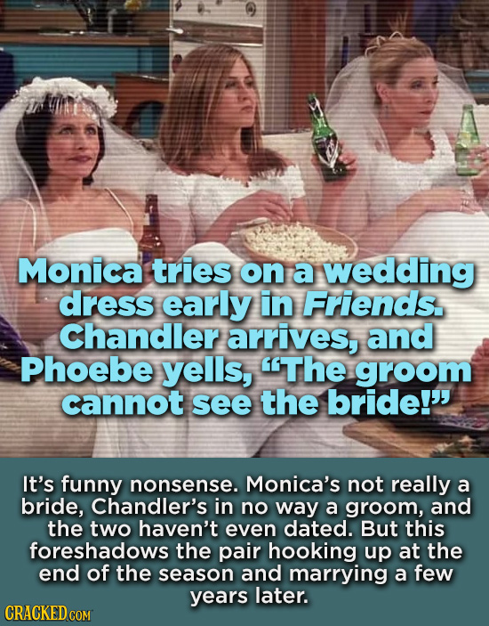 Monica tries on a wedding dress early in Friends. Chandler arrives, and Phoebe yells, The groom cannot see the bride! It's funny nonsense. Monica's