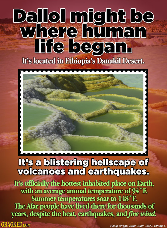 Dallol might be where human life began It's located in Ethiopia's Danakil Desert. It's a blistering hellscape of volcanoes and earthquakes. It's offic