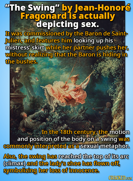 The Swing by Jean-Honore Fragonard is actually depicting sex. It was commissioned by the Baron de Saint Julien, and features him looking up his mist