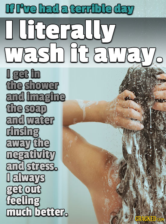 IfI've had a terrible day literally wash it away. D get in the shower and imagine the soap and water rinsing away the negativity and stress. 0 always