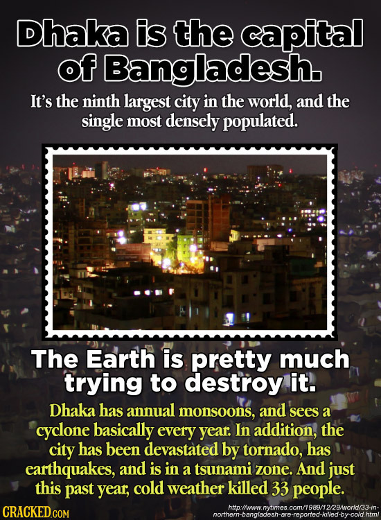Dhaka is the capital of Bangladesh It's the ninth largest city in the world, and the single most densely populated. The Earth is pretty much trying to