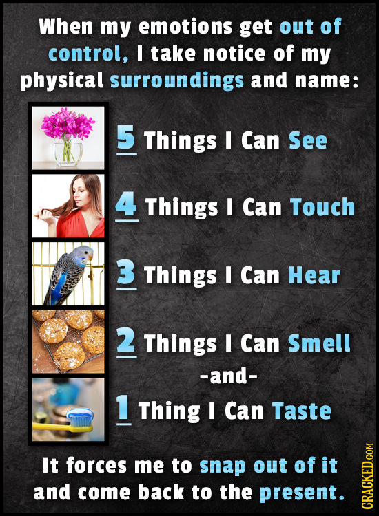 When my emotions get out of control, I take notice of my physical surroundings and name: 5 Things I Can See 4 Things I Can Touch 3 Things I Can Hear 2