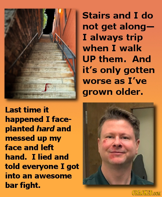 Stairs and I do not get along- I always trip when I walk UP them. And it's only gotten worse as I've grown older. Last time it happened I face- plante