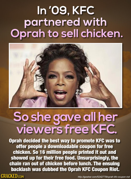 In '09, KFC partnered with Oprah to sell chicken. So she gave all her viewers free KFC. Oprah decided the best way to promote KFC was to offer people