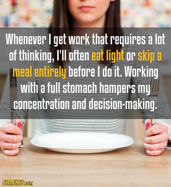 Whenever I get work that requires a lot of thinking, I'll often eat light or skip a meal entirely before I do it. Working with a full stomach hampers
