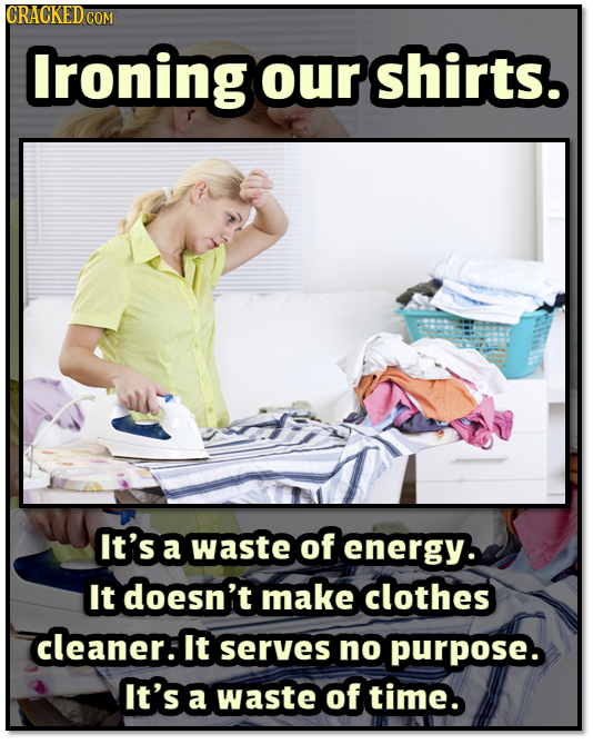 lroning our shirts. It's a waste of energy. It doesn't make clothes cleaner: It serves no purpose. It's a waste of time.