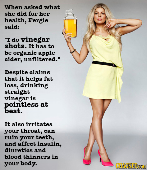 When asked what she did for her health, Fergie said: I do vinegar shots. It has to be organic apple cider, unfiltered. Despite claims that it helps 