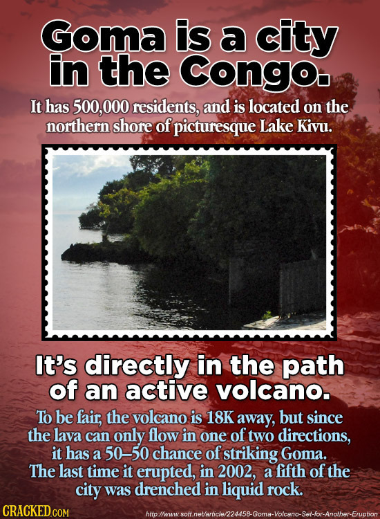 Goma is a city in the Congo It has 500, 000 residents, and is located on the northern shore of picturesque Lake Kivu. It's directly in the path of an