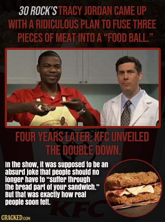 30 ROCK'S TRACY JORDAN CAME UP WITH A RIDICULOUS PLAN TO FUSE THREE PIECES OF MEAT INTO A FOOD BALL. FOUR YEARS LATER KFC UNVEILED THE DOUBLE DOWN.