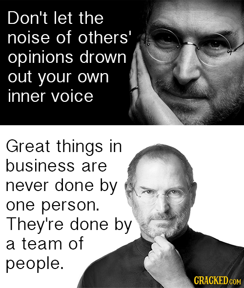 Don't let the noise of others' opinions drown out your own inner voice Great things in business are never done by one person. They're done by a team o