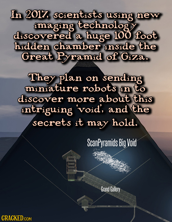 In 2017, SCientists using new imaging technology discovered a huge 100 foot hidden chamber inside the Great Pramid of Giza. They plan on sending minia
