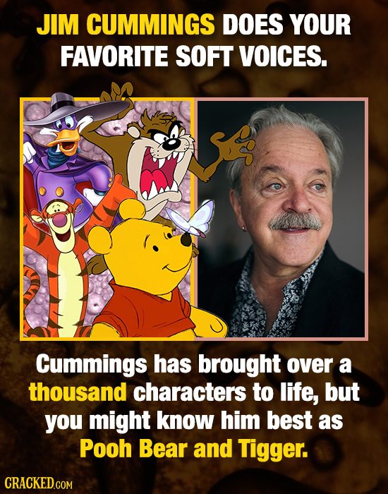 JIM CUMMINGS DOES YOUR FAVORITE SOFT VOICES. Cummings has brought over a thousand characters to life, but you might know him best as Pooh Bear and Tig