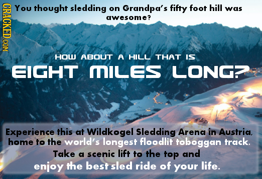 CRACKED COM YOU thought sledding on Grandpa's fifty foot hill was awesome? HOU ABOUT A HILL THAT IS EIGHT MILes LONG? Experience this at Wildkogel Sle
