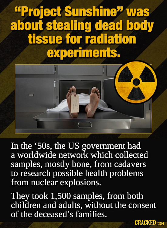 Project Sunshine was about stealing dead body tissue for radiation experiments. In the '50s, the US government had a worldwide network which collect