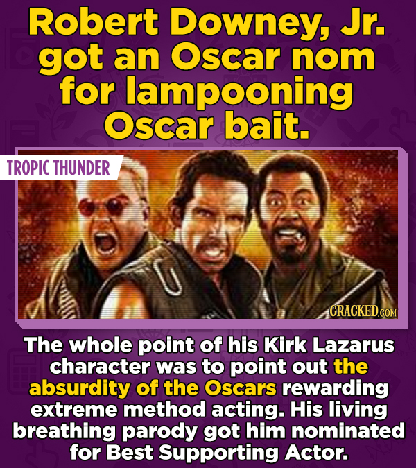 Robert Downey, Jr. got an Oscar nom for lampooning Oscar bait. TROPIC THUNDER CRACKED.COM The whole point of his Kirk Lazarus character was to point o