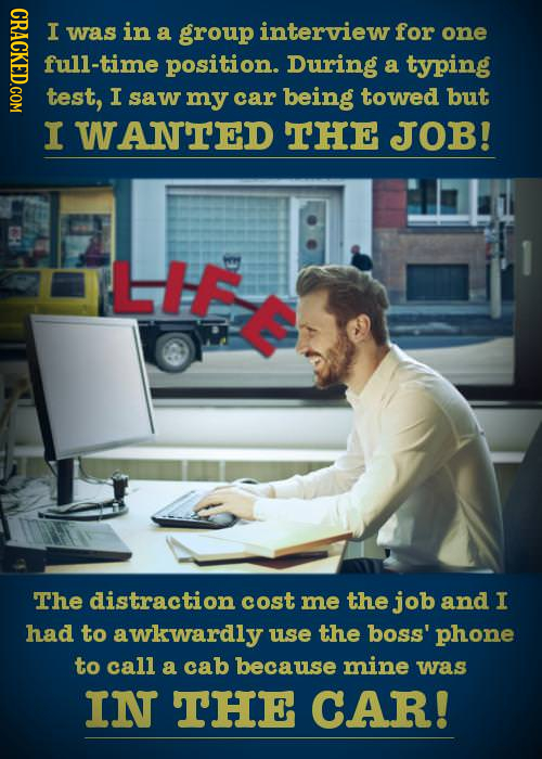 CRACKED.COM I was in a group interview for one full-time position. During a typing test, I saw my car being towed but I WANTED THE JOB! LHE The distra