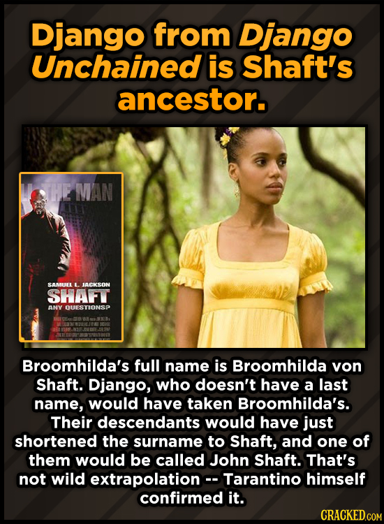 Django from Django Unchained is Shaft's ancestor. HE MAN SAMUEL L. ACKSON SHAFT ANY OUESTIONSP Broomhilda's full name is Broomhilda von Shaft. Django,