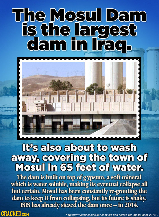 The Mosul Dam is the largest dam in Iraq. n It's also about to wash away, covering the town of Mosul in 65 feet of water. The dam is built on top of g