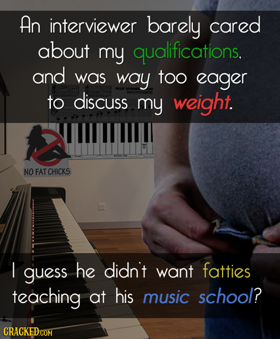 AN interviewer barely cared about my qualifications. and was way too eager to discuss my weight. NO FAT CHICKS I guess he didn't want fatties teaching