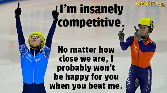 I'm insanely CRACKEDO CON competitive. No matter how close we are, I probably won't be happy for you when you beat me. randstad c