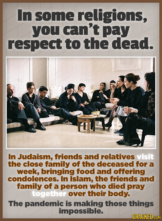 In some religions, you can't pay respect to the dead. In Judaism, friends and relatives visit the close family of the deceased for a week, bringing fo