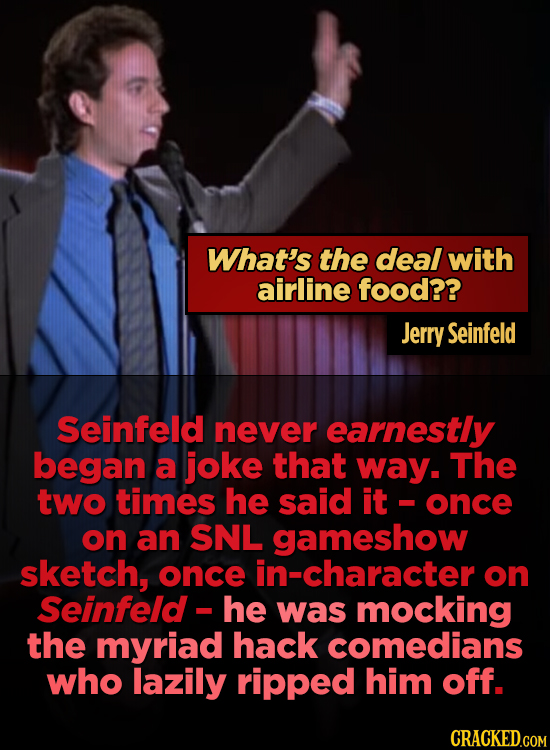 What's the deal with airline food?? Jerry Seinfeld Seinfeld never earnestly began a joke that way. The two times he said it once on an SNL gameshow sk