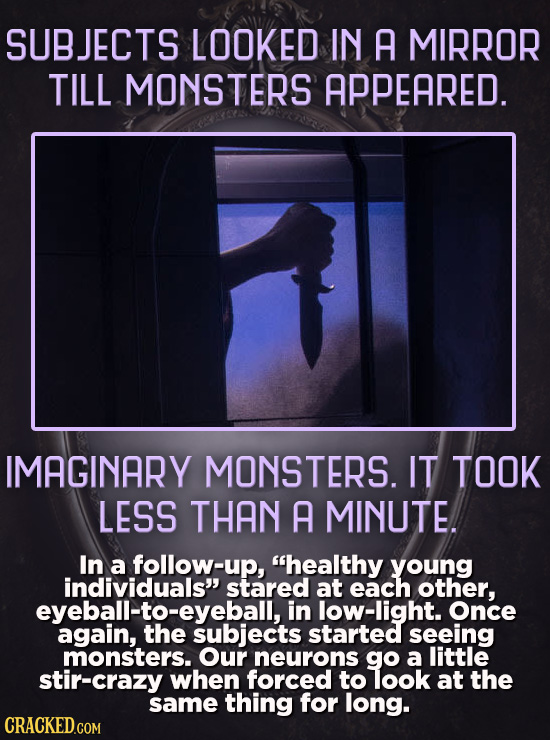 SUBJECTS LOOKED IN A MIRROR TILL MONSTERS APPEARED. IMAGINARY MONSTERS. IT TOOK LESS THAN A MINUTE. In a follow-up, healthy young individuals stared